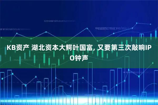 KB资产 湖北资本大鳄叶国富, 又要第三次敲响IPO钟声