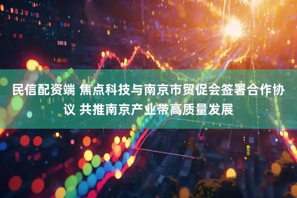 民信配资端 焦点科技与南京市贸促会签署合作协议 共推南京产业带高质量发展