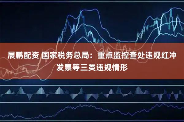 展鹏配资 国家税务总局：重点监控查处违规红冲发票等三类违规情形