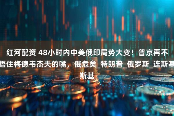 红河配资 48小时内中美俄印局势大变！普京再不捂住梅德韦杰夫的嘴，俄危矣_特朗普_俄罗斯_连斯基
