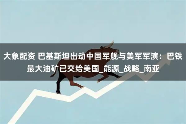 大象配资 巴基斯坦出动中国军舰与美军军演：巴铁最大油矿已交给美国_能源_战略_南亚