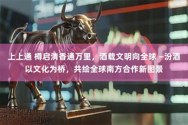 上上通 樽启清香通万里，酒载文明向全球 —汾酒以文化为桥，共绘全球南方合作新图景