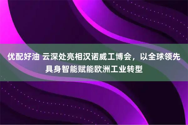 优配好油 云深处亮相汉诺威工博会，以全球领先具身智能赋能欧洲工业转型