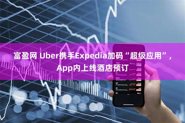 富盈网 Uber携手Expedia加码“超级应用”，App内上线酒店预订