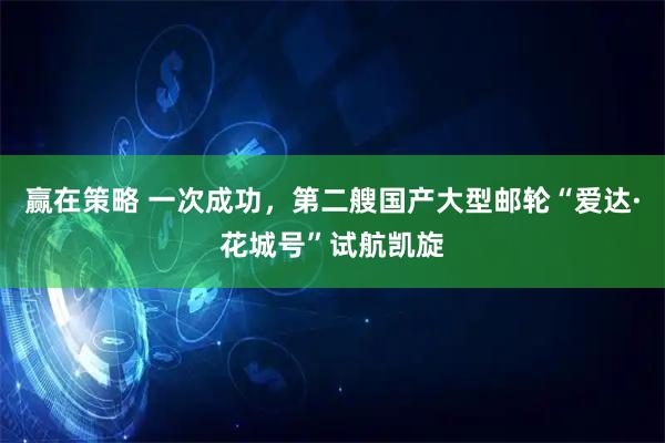 赢在策略 一次成功，第二艘国产大型邮轮“爱达·花城号”试航凯旋
