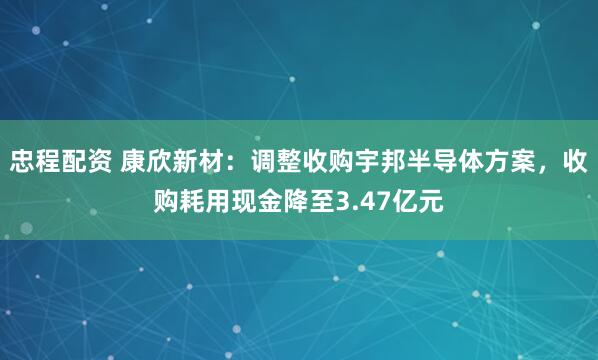 忠程配资 康欣新材：调整收购宇邦半导体方案，收购耗用现金降至3.47亿元