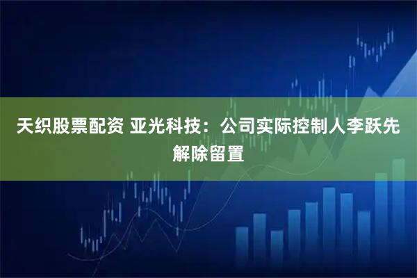 天织股票配资 亚光科技：公司实际控制人李跃先解除留置