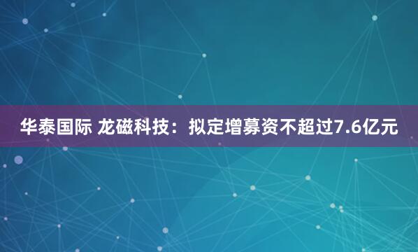 华泰国际 龙磁科技：拟定增募资不超过7.6亿元