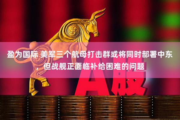 盈为国际 美军三个航母打击群或将同时部署中东，但战舰正面临补给困难的问题