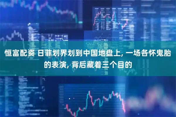 恒富配资 日菲划界划到中国地盘上, 一场各怀鬼胎的表演, 背后藏着三个目的