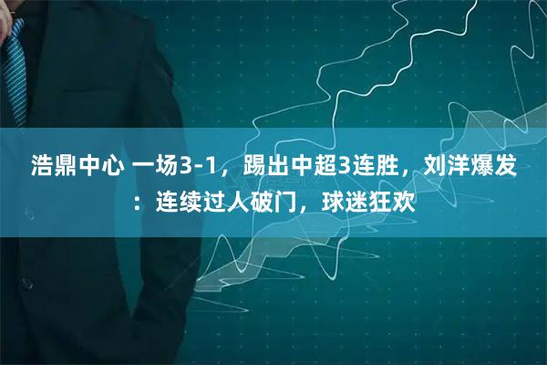 浩鼎中心 一场3-1，踢出中超3连胜，刘洋爆发：连续过人破门，球迷狂欢