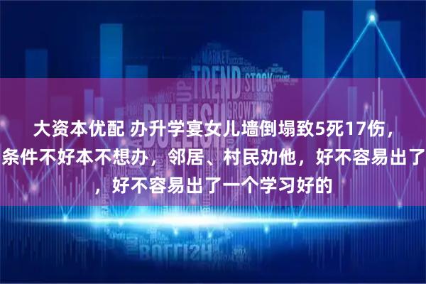 大资本优配 办升学宴女儿墙倒塌致5死17伤，主家是低保户条件不好本不想办，邻居、村民劝他，好不容易出了一个学习好的