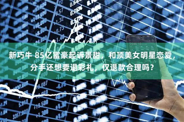 新巧牛 85亿富豪起诉景甜，和顶美女明星恋爱，分手还想要退彩礼，仅退款合理吗？