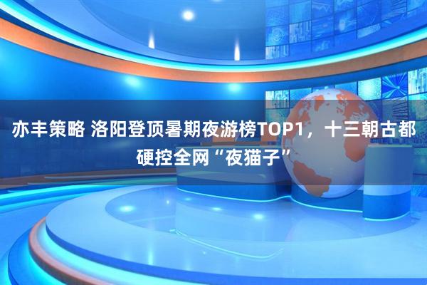 亦丰策略 洛阳登顶暑期夜游榜TOP1，十三朝古都硬控全网“夜猫子”