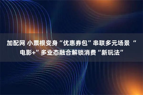 加配网 小票根变身“优惠券包”串联多元场景 “电影+”多业态融合解锁消费“新玩法”