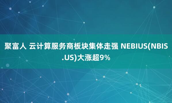 聚富人 云计算服务商板块集体走强 NEBIUS(NBIS.US)大涨超9%