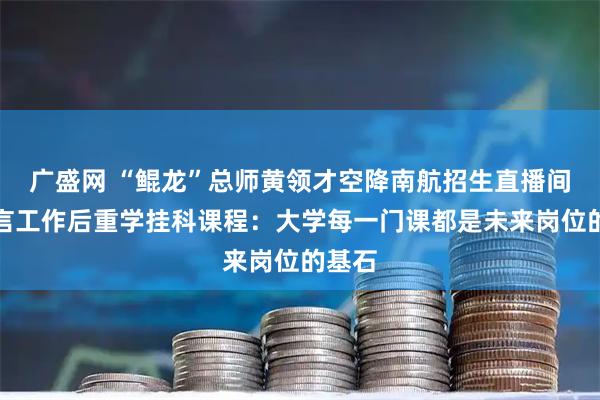 广盛网 “鲲龙”总师黄领才空降南航招生直播间，坦言工作后重学挂科课程：大学每一门课都是未来岗位的基石